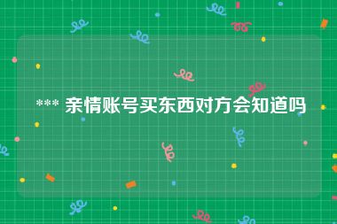  *** 亲情账号买东西对方会知道吗