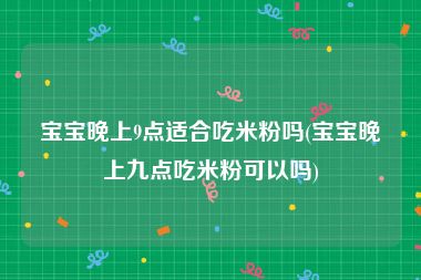 宝宝晚上9点适合吃米粉吗(宝宝晚上九点吃米粉可以吗)