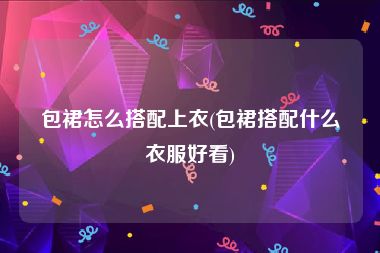 包裙怎么搭配上衣(包裙搭配什么衣服好看)