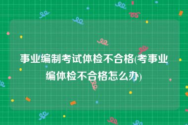 事业编制考试体检不合格(考事业编体检不合格怎么办)