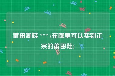 莆田潮鞋 *** (在哪里可以买到正宗的莆田鞋)