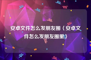 安卓文件怎么发朋友圈〈安卓文件怎么发朋友圈里〉