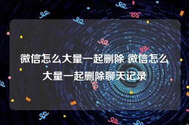 微信怎么大量一起删除 微信怎么大量一起删除聊天记录