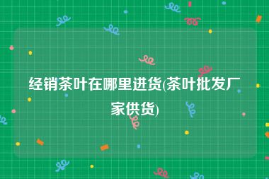 经销茶叶在哪里进货(茶叶批发厂家供货)