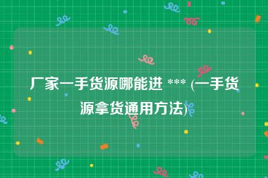 厂家一手货源哪能进 *** (一手货源拿货通用方法)