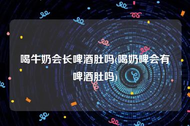喝牛奶会长啤酒肚吗(喝奶啤会有啤酒肚吗)
