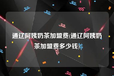 通辽阿姨奶茶加盟费(通辽阿姨奶茶加盟费多少钱)