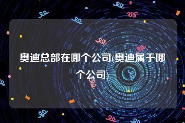 奥迪总部在哪个公司(奥迪属于哪个公司)