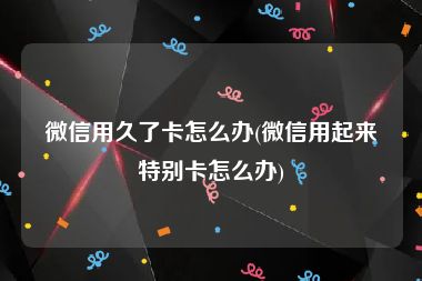 微信用久了卡怎么办(微信用起来特别卡怎么办)