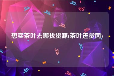 想卖茶叶去哪找货源(茶叶进货网)