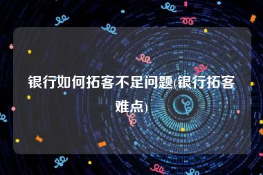 银行如何拓客不足问题(银行拓客难点)