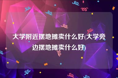 大学附近摆地摊卖什么好(大学旁边摆地摊卖什么好)