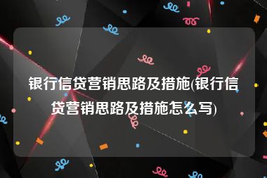 银行信贷营销思路及措施(银行信贷营销思路及措施怎么写)