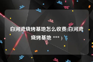 白河湾烧烤基地怎么收费(白河湾烧烤基地 *** )