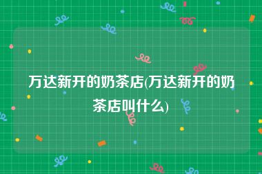 万达新开的奶茶店(万达新开的奶茶店叫什么)
