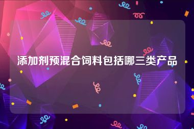 添加剂预混合饲料包括哪三类产品