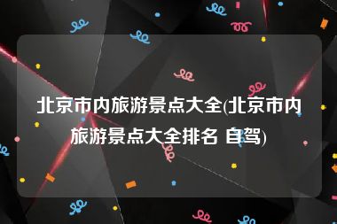 北京市内旅游景点大全(北京市内旅游景点大全排名 自驾)