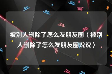 被别人删除了怎么发朋友圈〈被别人删除了怎么发朋友圈说说〉