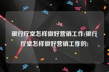 银行厅堂怎样做好营销工作(银行厅堂怎样做好营销工作的)