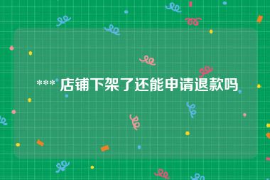  *** 店铺下架了还能申请退款吗