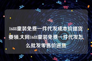 1688童装免费一件代发成本价提货要领,大同1688童装免费一件代发怎么批发零售价进货