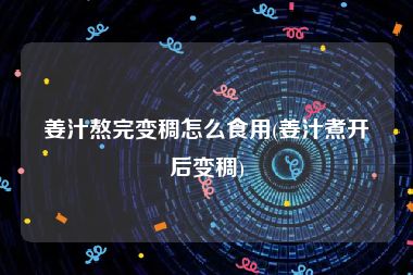 姜汁熬完变稠怎么食用(姜汁煮开后变稠)