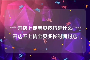  *** 开店上传宝贝技巧是什么( *** 开店不上传宝贝多长时间封店)