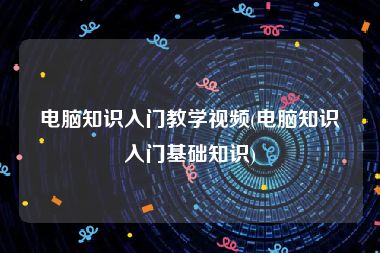 电脑知识入门教学视频(电脑知识入门基础知识)