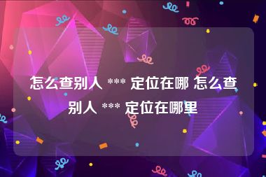 怎么查别人 *** 定位在哪 怎么查别人 *** 定位在哪里