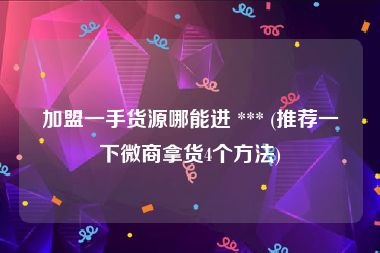 加盟一手货源哪能进 *** (推荐一下微商拿货4个方法)