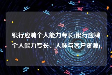 银行应聘个人能力专长(银行应聘个人能力专长、人脉与客户资源)