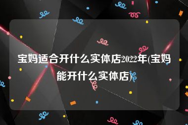 宝妈适合开什么实体店2022年(宝妈能开什么实体店)