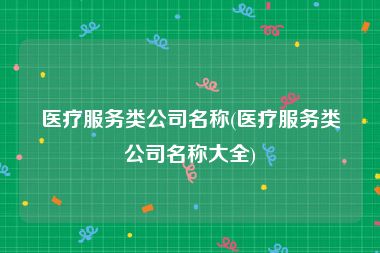 医疗服务类公司名称(医疗服务类公司名称大全)