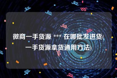 微商一手货源 *** 在哪批发进货(一手货源拿货通用方法)