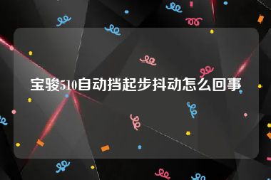 宝骏510自动挡起步抖动怎么回事