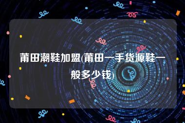 莆田潮鞋加盟(莆田一手货源鞋一般多少钱)