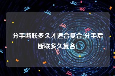 分手断联多久才适合复合(分手后断联多久复合)