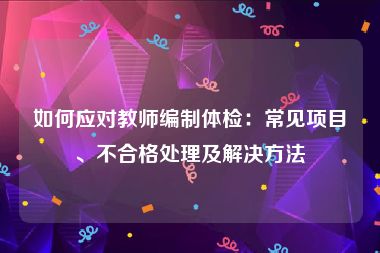 如何应对教师编制体检：常见项目、不合格处理及解决方法