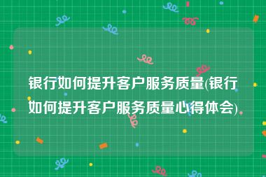 银行如何提升客户服务质量(银行如何提升客户服务质量心得体会)