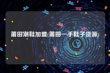 莆田潮鞋加盟(莆田一手鞋子货源)