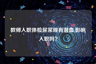 教师入职体检尿常规有潜血,影响入职吗？