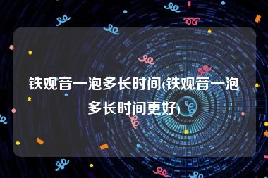 铁观音一泡多长时间(铁观音一泡多长时间更好)