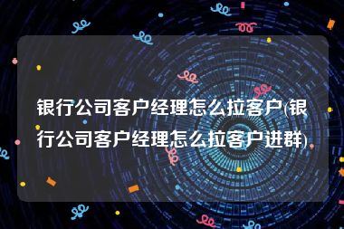 银行公司客户经理怎么拉客户(银行公司客户经理怎么拉客户进群)