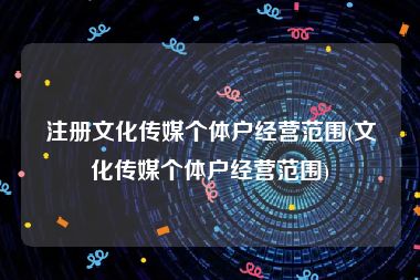 注册文化传媒个体户经营范围(文化传媒个体户经营范围)