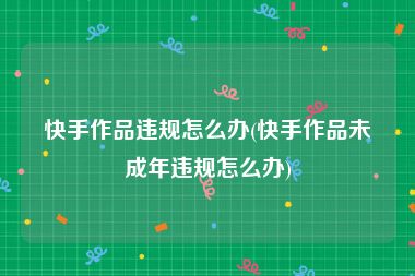 快手作品违规怎么办(快手作品未成年违规怎么办)