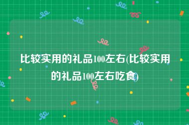 比较实用的礼品100左右(比较实用的礼品100左右吃食)