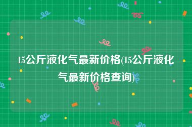 15公斤液化气最新价格(15公斤液化气最新价格查询)
