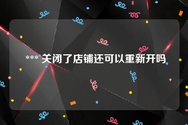  *** 关闭了店铺还可以重新开吗