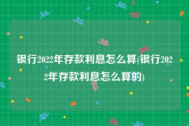 银行2022年存款利息怎么算(银行2022年存款利息怎么算的)