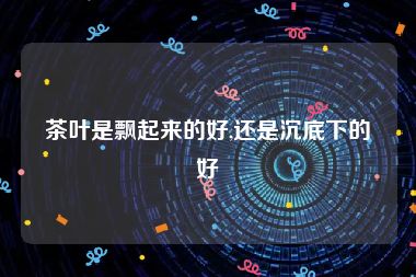 茶叶是飘起来的好,还是沉底下的好